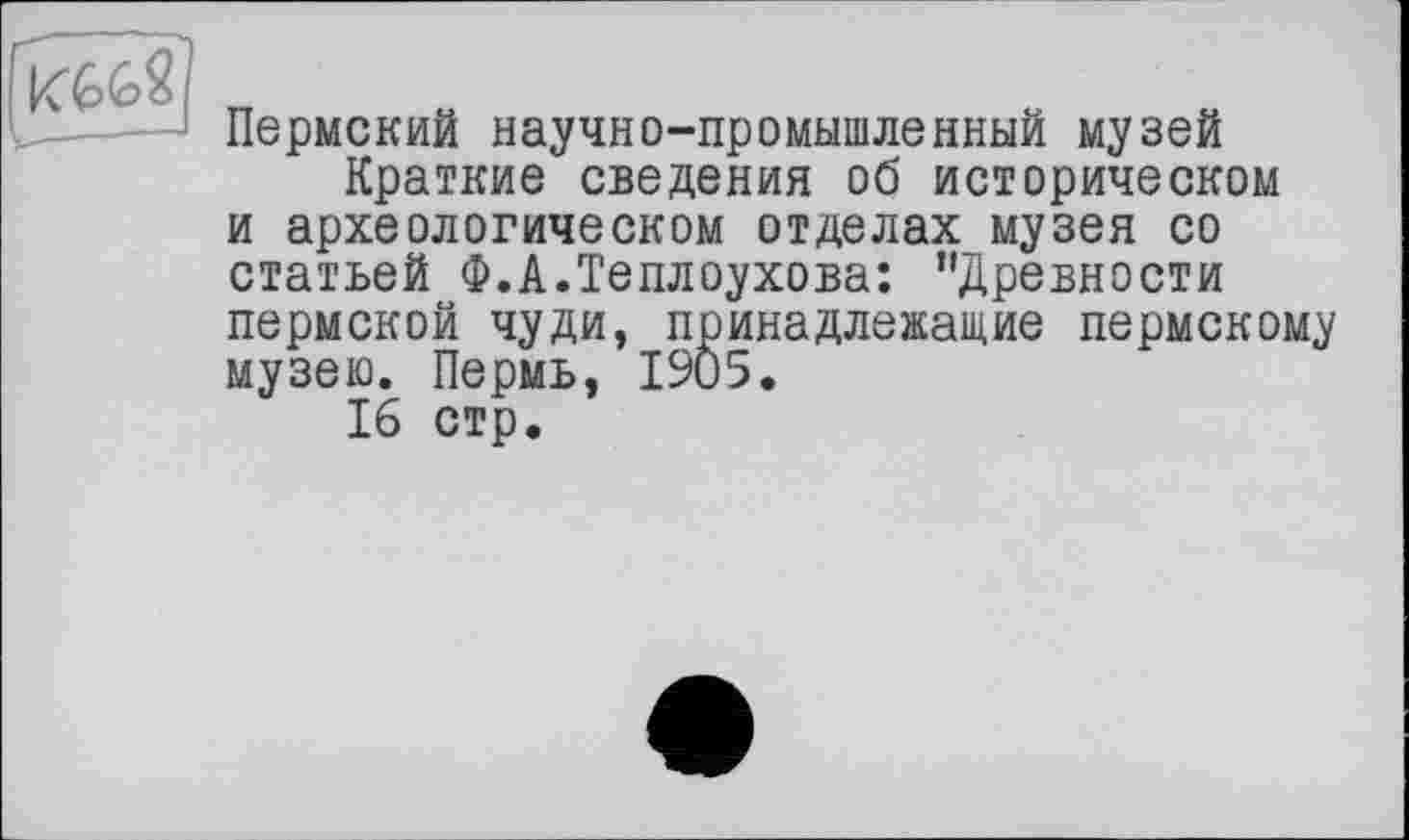 ﻿Пермский научно-промышленный музей
Краткие сведения об историческом и археологическом отделах музея со статьей Ф.А.Теплоухова: ’’Древности пермской чуди, принадлежащие пермскому музею. Пермь, 1905.
16 стр.